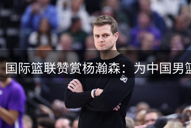 国际篮联赞赏杨瀚森：为中国男篮未来增加更多可能性