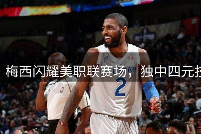 梅西闪耀美职联赛场，独中四元技惊四座