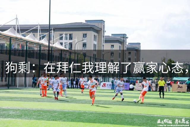 狗剩：在拜仁我理解了赢家心态，那是我生涯最开心的经历之一