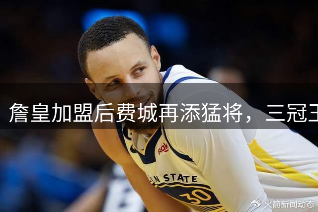 詹皇加盟后费城再添猛将，三冠王助教助力冲冠大业